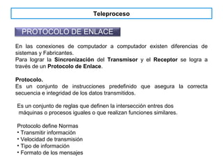 Teleproceso
PROTOCOLO DE ENLACE
En las conexiones de computador a computador existen diferencias de
sistemas y Fabricantes.
Para lograr la Sincronización del Transmisor y el Receptor se logra a
través de un Protocolo de Enlace.
Protocolo.
Es un conjunto de instrucciones predefinido que asegura la correcta
secuencia e integridad de los datos transmitidos.
Es un conjunto de reglas que definen la intersección entres dos
máquinas o procesos iguales o que realizan funciones similares.
Protocolo define Normas
• Transmitir información
• Velocidad de transmisión
• Tipo de información
• Formato de los mensajes
 