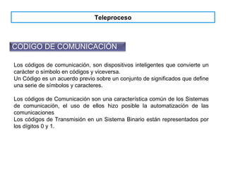 Teleproceso
CODIGO DE COMUNICACIÓN
Los códigos de comunicación, son dispositivos inteligentes que convierte un
carácter o símbolo en códigos y viceversa.
Un Código es un acuerdo previo sobre un conjunto de significados que define
una serie de símbolos y caracteres.
Los códigos de Comunicación son una característica común de los Sistemas
de comunicación, el uso de ellos hizo posible la automatización de las
comunicaciones
Los códigos de Transmisión en un Sistema Binario están representados por
los dígitos 0 y 1.
 