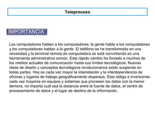 Teleproceso
IMPORTANCIA
Los computadores hablan a los computadores; la gente habla a los computadores
y los computadores hablan a la gente. El teléfono se ha transformado en una
necesidad y la terminal remota de computadora se está convirtiendo en una
herramienta administrativa común. Este rápido cambio ha forzado a muchos de
los medios actuales de comunicación hasta sus límites tecnológicos. Nuevas
ideas de diseño y conceptos tecnológicos revolucionarios están surgiendo en
todas partes. Hoy es cada vez mayor la interrelación y la interdependencia de
oficinas y lugares de trabajo geográficamente dispersos. Esto obliga a inversiones
cada vez mayores en equipos y sistemas que procesen los datos con la menor
demora, no importa cuál sea la distancia entre la fuente de datos, el centro de
procesamiento de datos y el lugar de destino de la información.
 
