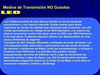 Medios de Transmisión NO Guiados LEO Las órbitas terrestres de baja altura prometen un ancho de banda extraordinario y una latencia reducida. Existen planes para lanzar enjambres de cientos de satélites que abarcarán todo el planeta. Los LEO orbitan generalmente por debajo de los 5035 kilómetros, y la mayoría de ellos se encuentran mucho más abajo, entre los 600 y los 1600 kilómetros. A tan baja altura, la latencia adquiere valores casi despreciables de unas pocas centésimas de segundo.  Tres tipos de LEO manejan diferentes cantidades de ancho de banda. Los LEO pequeños están destinados a aplicaciones de bajo ancho de banda (de decenas a centenares de Kbps), como los buscapersonas, e incluyen a sistemas como OrbComm. Los grandes LEO pueden manejar buscapersonas, servicios de telefonía móvil y algo de transmisión de datos (de cientos a miles de Kbps). Los LEO de banda ancha (también denominados megaLEO) operan en la franja de los Mbps y entre ellos se encuentran Teledesic, Celestri y SkyBridge. 