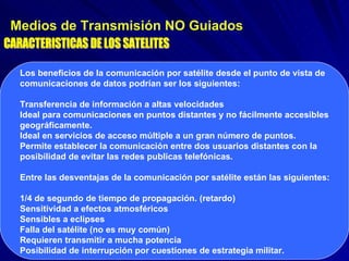 Medios de Transmisión NO Guiados CARACTERISTICAS DE LOS SATELITES Los beneficios de la comunicación por satélite desde el punto de vista de comunicaciones de datos podrían ser los siguientes:  Transferencia de información a altas velocidades  Ideal para comunicaciones en puntos distantes y no fácilmente accesibles geográficamente.  Ideal en servicios de acceso múltiple a un gran número de puntos.  Permite establecer la comunicación entre dos usuarios distantes con la posibilidad de evitar las redes publicas telefónicas.  Entre las desventajas de la comunicación por satélite están las siguientes: 1/4 de segundo de tiempo de propagación. (retardo)  Sensitividad a efectos atmosféricos  Sensibles a eclipses  Falla del satélite (no es muy común)  Requieren transmitir a mucha potencia  Posibilidad de interrupción por cuestiones de estrategia militar.  