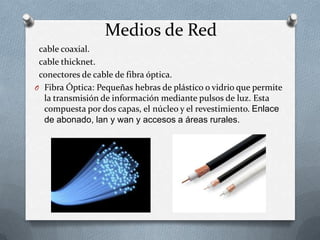 Medios de Red
cable coaxial.
cable thicknet.
conectores de cable de fibra óptica.
O Fibra Óptica: Pequeñas hebras de plástico o vidrio que permite
la transmisión de información mediante pulsos de luz. Esta
compuesta por dos capas, el núcleo y el revestimiento. Enlace
de abonado, lan y wan y accesos a áreas rurales.
 
