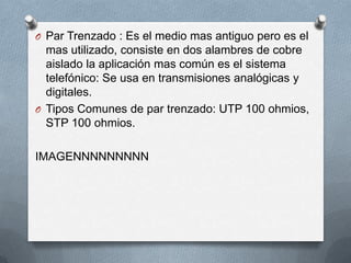 O Par Trenzado : Es el medio mas antiguo pero es el
mas utilizado, consiste en dos alambres de cobre
aislado la aplicación mas común es el sistema
telefónico: Se usa en transmisiones analógicas y
digitales.
O Tipos Comunes de par trenzado: UTP 100 ohmios,
STP 100 ohmios.
IMAGENNNNNNNNN
 