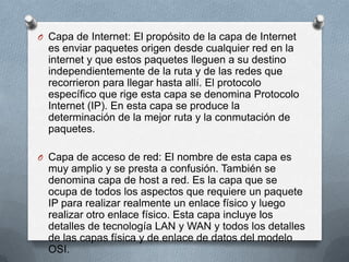 O Capa de Internet: El propósito de la capa de Internet
es enviar paquetes origen desde cualquier red en la
internet y que estos paquetes lleguen a su destino
independientemente de la ruta y de las redes que
recorrieron para llegar hasta allí. El protocolo
específico que rige esta capa se denomina Protocolo
Internet (IP). En esta capa se produce la
determinación de la mejor ruta y la conmutación de
paquetes.
O Capa de acceso de red: El nombre de esta capa es
muy amplio y se presta a confusión. También se
denomina capa de host a red. Es la capa que se
ocupa de todos los aspectos que requiere un paquete
IP para realizar realmente un enlace físico y luego
realizar otro enlace físico. Esta capa incluye los
detalles de tecnología LAN y WAN y todos los detalles
de las capas física y de enlace de datos del modelo
OSI.
 