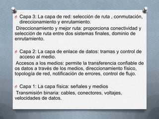 O Capa 3: La capa de red: selección de ruta , conmutación,
direccionamiento y enrutamiento.
Direccionamiento y mejor ruta: proporciona conectividad y
selección de ruta entre dos sistemas finales, dominio de
enrutamiento.
O Capa 2: La capa de enlace de datos: tramas y control de
acceso al medio.
Accesos a los medios: permite la transferencia confiable de
os datos a través de los medios, direccionamiento físico,
topología de red, notificación de errores, control de flujo.
O Capa 1: La capa física: señales y medios
Transmisión binaria: cables, conectores, voltajes,
velocidades de datos.
 