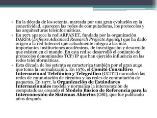• En la década de los setenta, marcada por una gran evolución en la
conectividad, aparecen las redes de computadoras, los protocolos y
las arquitecturas teleinformáticas.
• En 1971 aparece la red ARPANET, fundada por la organización
DARPA (Defense Advanced Research Projects Agency) que ha dado
origen a la red Internet que actualmente integra a las más
importantes instituciones académicas, de investigación y desarrollo
que existen en el mundo. En esta red se desarrolló el conjunto de
protocolos denominados TCP/IP que han ejercido influencia en las
redes teleinformáticas.
• Esta década de los setenta se caracteriza también por el gran auge
que toma la normalización. En 1976, el Comité Consultivo
Internacional Telefónico y Telegráfico (CCITT) normalizó las
redes de conmutación de circuitos y las redes de conmutación de
paquetes. En 1977, la Organización de Estándares
Internacionales modela y normaliza la interconexión de
computadoras creando el Modelo Básico de Referencia para la
Interconexión de Sistemas Abiertos (OSI), que fue publicado
años después.
 