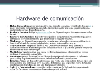 Hardware de comunicación
• Hub o Concentrador: es un dispositivo que permite centralizar el cableado de una red y
poder ampliarla. Esto significa que dicho dispositivo recibe una señal y repite esta señal
emitiéndola por sus diferentes puertos
• Bridge o Puentes: bridge o puente de red es un dispositivo para interconexión de redes
locales.
• Router o Enrutadores: dispositivo que permite asegurar el enrutamiento de paquetes
entre redes o determinar la ruta que debe tomar el paquete de datos.
• Módem: es un dispositivo que permite conectar dos ordenadores remotos utilizando la
línea telefónica de forma que puedan intercambiar información entre sí.
• Tarjeta de Red: adaptador de red o NIC (Network Interface Card) permite la
comunicación entre diferentes aparatos conectados entre sí y también permite compartir
recursos entre dos o más equipos.
• Multiplexores: dispositivo que puede recibir varias entradas y transmitirlas por un
medio de transmisión compartido.
• Gateways: (puerta de enlace) es un dispositivo que permite interconectar redes con
protocolos y arquitecturas diferentes a todos los niveles de comunicación.
• Repetidores: es un dispositivo electrónico que recibe una señal débil o de bajo nivel y la
retransmite a una potencia o nivel más alto, de tal modo que se puedan cubrir distancias
más largas sin degradación o con una degradación tolerable.
• Switch o Conmutadores: es un dispositivo analógico de lógica de interconexión de
redes. Su función es interconectar dos o más segmentos de red.
 