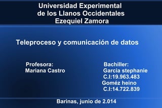 Universidad Experimental
de los Llanos Occidentales
Ezequiel Zamora
Profesora: Bachiller:
Mariana Castro Garcia stephanie
C.I:19.963.483
Goméz heino
C.I:14.722.839
Barinas, junio de 2.014
Teleproceso y comunicación de datos
 