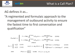 Partner Logo Here
                                 What is a Call Plan?

    AG defines it as…
    “A regimented and formulaic approach to the
      management of outbound activity to ensure
      the fastest time to first conversation and
      qualification”
 