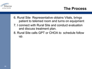 The Process 6. Rural Site  Representative obtains Vitals, brings patient to telemed room and turns on equipment 7. I connect with Rural Site and conduct evaluation and discuss treatment plan. 8. Rural Site calls GPT or CHOA to  schedule follow up.  