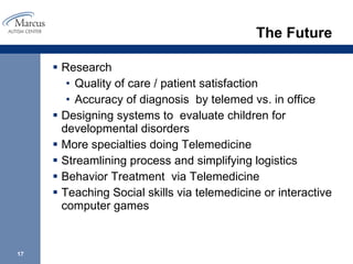 The Future Research Quality of care / patient satisfaction Accuracy of diagnosis  by telemed vs. in office Designing systems to  evaluate children for developmental disorders  More specialties doing Telemedicine Streamlining process and simplifying logistics  Behavior Treatment  via Telemedicine  Teaching Social skills via telemedicine or interactive computer games 