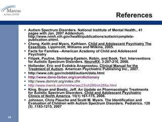 References Autism Spectrum Disorders. National Institute of Mental Health., 41 pages with Jan. 2007 Addendum. http://www.nimh.nih.gov/health/publications/autism/complete-publication.shtml. Cheng, Keith and Myers, Kathleen.  Child and Adolescent Psychiatry The Essentials . Lippincott, Williams and Wilkins, 2005.  Facts for Families –American Academy of Child and Adolescent Psychiatry  Filipek, Pauline, Steinberg-Epstein, Robin, and Book, Teri. Interventions for Autistic Spectrum Disorders.  NeuroRX , 3:207-216, 2006. Hollander, Eric and Evdokia Anagnostou.  Clinical Manual for the Treatment of Autism . American Psychiatric Publishing Inc., 2007. http://www.cdc.gov/ncbddd/autism/data.html http://www.dana-farber.org/can/dictionary http://www.dsmivtr.org/index.cfm http://www.merck.com/mmhe/sec23/ch285/ch285a.html   King, Bryan and Bostic, Jeff. An Update on Pharmacologic Treatments for Autistic Spectrum Disorders.  Child and Adolescent Psychiatric Clinics of North America . 15(1) 161-175, 2006.  Johnson, Chris Plauche and Scott M. Myers. The Identification and Evaluation of Children with Autism Spectrum Disorders. Pediatrics. 120 (5) .1183-1215, 2007 