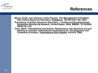 References Myers, Scott, and Johnson, Chris Plauche. The Management of Children with Autism Spectrum Disorders.  Pediatrics , 120 (5)1162-1182, 2007.  Prevalence of Autism Spectrum Disorders --- Autism and Developmental Disabilities Monitoring Network, United States, 2006, MMWR, 12/18/2009, 58(SS10);1-20. Terry, Mark, Telemedicine and Autism: Researchers and clinicians are just starting to consider Telemedicine Applications for  the Diagnosis and Treatment of Autism,  Telemedicine and e-Health , 416-419, 2009 