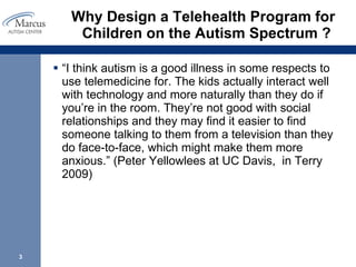 Why Design a Telehealth Program for Children on the Autism Spectrum ?  “ I think autism is a good illness in some respects to use telemedicine for. The kids actually interact well with technology and more naturally than they do if you’re in the room. They’re not good with social relationships and they may find it easier to find someone talking to them from a television than they do face-to-face, which might make them more anxious.” (Peter Yellowlees at UC Davis,  in Terry 2009) 