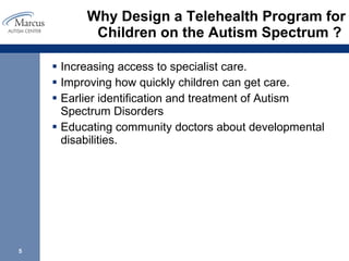 Why Design a Telehealth Program for Children on the Autism Spectrum ?  Increasing access to specialist care.  Improving how quickly children can get care.  Earlier identification and treatment of Autism Spectrum Disorders  Educating community doctors about developmental disabilities. 