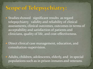  Studies showed significant results as regard
telepsychiatry validity and reliability of clinical
assessments, clinical outcomes, outcomes in terms of
acceptability and satisfaction of patients and
clinicians, quality of life, and cost-effectiveness.
 Direct clinical case management, education, and
consultation–supervision.
 Adults, children, adolescents, elderly, and in special
populations such as in prison inmates and veterans.
 