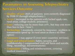  Quality of care (83% of patients were correctly diagnosed
by DSM-IV through telepsychiatry ).
 Access ( increased to the patients with locked apply care,
rural areas, collage student, prisoners).
 Cost ( reducing cost by more than 70% , but may cost more
than face to face / hour ).
 Technology ( standards, covered by insurance , problem in
transmission speed sp. In rural areas as there s no fiber
optics)
 Licensure ( may appear if cover inter-counrties services).
 Legal and ethical issues: Safety, security, and
confidentiality ( compromised with self harm and suicide,
filing , recordings, documentations).
 Constraints ( billing and reimbursement, covering
medical insurance ).
 