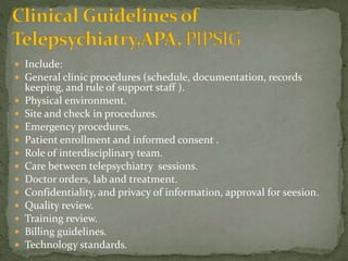  Include:
 General clinic procedures (schedule, documentation, records
keeping, and rule of support staff ).
 Physical environment.
 Site and check in procedures.
 Emergency procedures.
 Patient enrollment and informed consent .
 Role of interdisciplinary team.
 Care between telepsychiatry sessions.
 Doctor orders, lab and treatment.
 Confidentiality, and privacy of information, approval for seesion.
 Quality review.
 Training review.
 Billing guidelines.
 Technology standards.
 