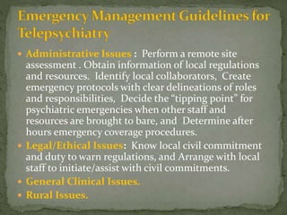  Administrative Issues : Perform a remote site
assessment . Obtain information of local regulations
and resources. Identify local collaborators, Create
emergency protocols with clear delineations of roles
and responsibilities, Decide the “tipping point” for
psychiatric emergencies when other staff and
resources are brought to bare, and Determine after
hours emergency coverage procedures.
 Legal/Ethical Issues: Know local civil commitment
and duty to warn regulations, and Arrange with local
staff to initiate/assist with civil commitments.
 General Clinical Issues.
 Rural Issues.
 