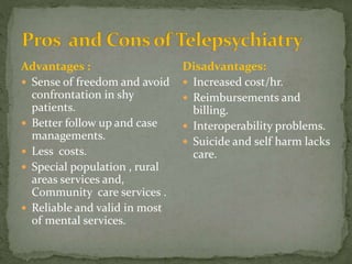 Advantages :
 Sense of freedom and avoid
confrontation in shy
patients.
 Better follow up and case
managements.
 Less costs.
 Special population , rural
areas services and,
Community care services .
 Reliable and valid in most
of mental services.
Disadvantages:
 Increased cost/hr.
 Reimbursements and
billing.
 Interoperability problems.
 Suicide and self harm lacks
care.
 