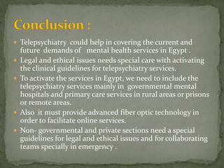  Telepsychiatry could help in covering the current and
future demands of mental health services in Egypt .
 Legal and ethical issues needs special care with activating
the clinical guidelines for telepsychiatry services.
 To activate the services in Egypt, we need to include the
telepsychiatry services mainly in governmental mental
hospitals and primary care services in rural areas or prisons
or remote areas.
 Also it must provide advanced fiber optic technology in
order to facilitate online services.
 Non- governmental and private sections need a special
guidelines for legal and ethical issues and for collaborating
teams specially in emergency .
 