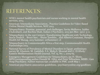  WHO, mental health psychiatrists and nurses working in mental health
services, 2014.
 American Telemedicine Association., Practice Guidelines for Video-Based
Online Mental Health Services, MAY 2013.
 Telepsychiatry: Promise, potential, and challenges, Savita Malhotra, Subho
Chakrabarti, and Ruchita Shah, Indian J Psychiatry. 2013 Jan-Mar; 55(1): 3–11.
 Telepsychiatry in the 21st Century: Transforming Healthcare with Technology,
Stacie Deslich, , Bruce Stec, , Shane Tomblin, , and Alberto Coustasse, Perspect
Health Inf Manag. 2013 Summer; 10(Summer): 1f.
 Telepsychiatry in Commonwealth Africa a first step, Commonwealth Health
Partnerships 2013.
 National Survey of Prevalence of Mental Disorders in Egypt: preliminary
survey M. Ghanem, M. Gadallah, F.A. Meky,S. Mourad and G. El-Kholy:
Eastern Mediterranean Health Journal, Vol. 15, No. 1, 2009 65.
 Emergency Management Guidelines for Telepsychiatry, Jay H. Shore,
MPH,corresponding author Donald M. Hilty, and Peter Yellowlees, MBBS : Gen
Hosp Psychiatry. Author manuscript; available in PMC 2008 May 1.
 American psychiatric association guidelines,: psychiatryonline.org/guidlines
 