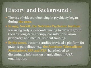  The use of videoconferencing in psychiatry began
during the 1950s.
 In 1959, Norfolk, the Nebraska Psychiatric Institute
was using early videoconferencing to provide group
therapy, long-term therapy, consultation-liasion
psychiatry, and medical student training.
 By the 2000s, outcome studies provided a platform for
practice guidelines ( e.g. the American Telemedicine
Association). APA and ATA have helped to
disseminate information of guidelines in USA
organization.
 