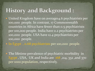  United Kingdom have on average14.6 psychiatrists per
100,000 people. In contrast, 17 Commonwealth
countries in Africa have fewer than 0.5 psychiatrists
per 100,000 people. India have 0.2 psychiatrists per
100,000 people. USA have 12.4 psychiatrists per
100,000 people.
 In Egypt , 0.68 psychiatrists per 100,000 people.
 The lifetime prevalence of psychiatric morbidity in
Egypt , USA, UK and India are 168 ,214, 332 ,and 370
per 1000 population, respectively.
 