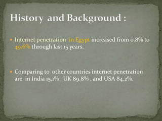  Internet penetration in Egypt increased from 0.8% to
49.6% through last 15 years.
 Comparing to other countries internet penetration
are in India 15.1% , UK 89.8% , and USA 84.2%.
 