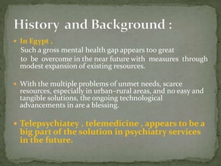  In Egypt ,
Such a gross mental health gap appears too great
to be overcome in the near future with measures through
modest expansion of existing resources.
 With the multiple problems of unmet needs, scarce
resources, especially in urban–rural areas, and no easy and
tangible solutions, the ongoing technological
advancements in are a blessing.
 Telepsychiatey , telemedicine , appears to be a
big part of the solution in psychiatry services
in the future.
 