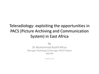 Teleradiology: exploiting the opportunities in
PACS (Picture Archiving and Communication
System) in East Africa
By
Dr Muhammad Kashif Mirza
Manager Radiology & Manager PACS Project
AKUHN
kashifmirza.com

 