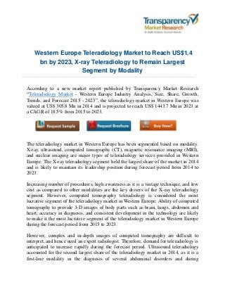 Western Europe Teleradiology Market to Reach US$1.4
bn by 2023, X-ray Teleradiology to Remain Largest
Segment by Modality
According to a new market report published by Transparency Market Research
“Teleradiology Market - Western Europe Industry Analysis, Size, Share, Growth,
Trends, and Forecast 2015 - 2023”, the teleradiology market in Western Europe was
valued at US$ 305.8 Mn in 2014 and is projected to reach US$ 1443.7 Mn in 2023 at
a CAGR of 18.5% from 2015 to 2023.
The teleradiology market in Western Europe has been segmented based on modality.
X-ray, ultrasound, computed tomography (CT), magnetic resonance imaging (MRI),
and nuclear imaging are major types of teleradiology services provided in Western
Europe. The X-ray teleradiology segment held the largest share of the market in 2014
and is likely to maintain its leadership position during forecast period from 2014 to
2023.
Increasing number of procedures, high awareness as it is a vintage technique, and low
cost as compared to other modalities are the key drivers of the X-ray teleradiology
segment. However, computed tomography teleradiology is considered the most
lucrative segment of the teleradiology market in Western Europe. Ability of computed
tomography to provide 3-D images of body parts such as brain, lungs, abdomen and
heart; accuracy in diagnosis, and consistent development in the technology are likely
to make it the most lucrative segment of the teleradiology market in Western Europe
during the forecast period from 2015 to 2023.
However, complex and in-depth images of computed tomography are difficult to
interpret, and hence need an expert radiologist. Therefore, demand for teleradiology is
anticipated to increase rapidly during the forecast period. Ultrasound teleradiology
accounted for the second largest share of the teleradiology market in 2014, as it is a
first-line modality in the diagnosis of several abdominal disorders and during
 