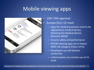 Mobile viewing apps
• USA: FDA approval
• Europe (EU): CE mark
– Apps for medical purposes need to be
registered as medical device,
following the Medical Device
Directive (MDD)
– Ensures safety and performance
– DICOM viewing apps are in lowest
MDD risk category (Class I of III)
– Developers can self-declare
conformity
– Unfortunately very limited use of CE
mark
Rodrigues et al., Radiology smartphone applications; current provision and cautions, Insights Imaging. 2013 October; 4(5): 555–562.
 