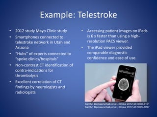 Example: Telestroke
• 2012 study Mayo Clinic study
• Smartphones connected to
telestroke network in Utah and
Arizona
• “Hubs” of experts connected to
“spoke clinics/hospitals”
• Non-contrast CT identification of
contra-indications for
thrombolysis
• Excellent correlation of CT
findings by neurologists and
radiologists
• Accessing patient images on iPads
is 6 x faster than using a high-
resolution PACS viewer.
• The iPad viewer provided
comparable diagnostic
confidence and ease of use.
Bart M. Demaerschalk et al., Stroke 2012;43:3098-3101
Bart M. Demaerschalk et al., Stroke 2012;43:3095-3097
 