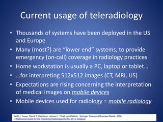 Current usage of teleradiology
• Thousands of systems have been deployed in the US
and Europe
• Many (most?) are “lower end” systems, to provide
emergency (on-call) coverage in radiology practices
• Home workstation is usually a PC, laptop or tablet…
• …for interpreting 512x512 images (CT, MRI, US)
• Expectations are rising concerning the interpretation
of medical images on mobile devices
• Mobile devices used for radiology = mobile radiology
Keith J. Dreyer, David S. Hirschorn, James H. Thrall, Amit Mehta, Springer Science & Business Media, 2006
IT Reference Guide for the Practicing Radiologist (ACR), 2013: Displays
 