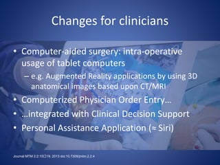 Changes for clinicians
• Computer-aided surgery: intra-operative
usage of tablet computers
– e.g. Augmented Reality applications by using 3D
anatomical images based upon CT/MRI
• Computerized Physician Order Entry…
• …integrated with Clinical Decision Support
• Personal Assistance Application (≈ Siri)
Journal MTM 2:2:15􏰀19, 2013 doi:10.7309/jmtm.2.2.4
 