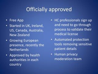 Officially approved
• Free App
• Started in UK, Ireland,
US, Canada, Australia,
New Zealand
• Growing European
presence, recently the
Netherlands
• Approved by health
authorities in each
country
• HC professionals sign up
and need to go through
process to validate their
medical license
• Automated protection
tools removing sensitive
patient details
• Human privacy
moderation team
 