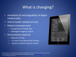 What is changing?
• Availability & exchangeability of digital
medical data
• Online health-related services
• Patient empowerment
– management of health data
– radiological images & reports
• Personalized medicine
– diagnostic testing…
– …to select most appropriate therapy…
– …based on patient’s genetic content
• Bertalan Meskó, “20 Predictions in Medicine And Healthcare for 2014”- www.scienceroll.com, Jan 3, 2014
• Frost & Sullivan White Paper, Slide presentation HealthStartup Europe (www.slideshare.net)
• J Am Coll Radiology April 2012
 