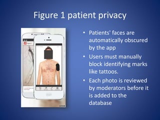 Figure 1 patient privacy
• Patients' faces are
automatically obscured
by the app
• Users must manually
block identifying marks
like tattoos.
• Each photo is reviewed
by moderators before it
is added to the
database
 
