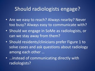 Should radiologists engage?
• Are we easy to reach? Always nearby? Never
too busy? Always easy to communicate with?
• Should we engage in SoMe as radiologists, or
can we stay away from them?
• Should residents/clinicians prefer Figure 1 to
solve cases and ask questions about radiology
among each other …
• …instead of communicating directly with
radiologists?
 