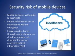 Security risk of mobile devices
• Mobile devices = vulnerable
to loss/theft
• Patient information can be
downloaded without
encryption
• Images can be shared
through public platforms or
cloud technology, not
designed for storing
protected patient
information (PHI)
McEntee et al: 5 April 2012; Proc. of SPIE Vol. 8318 DOI: 10.1117/12.913754
 