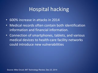 Hospital hacking
• 600% increase in attacks in 2014
• Medical records often contain both identification
information and financial information.
• Connection of smartphones, tablets, and various
medical devices to health-care facility networks
could introduce new vulnerabilities
Source: Mike Orcutt, MIT Technology Review, Dec 23, 2014
 