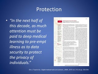 Protection
• “In the next half of
this decade, as much
attention must be
paid to deep medical
learning to pre-empt
illness as to data
security to protect
the privacy of
individuals.”
Eric J Topol et al., Digital medical tools and sensors, JAMA, 2015 vol. 313 (4) pp. 353-354.
 