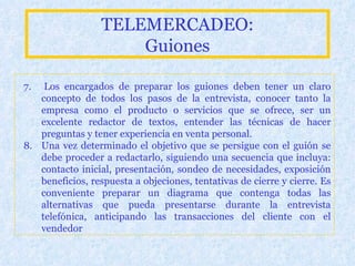 TELEMERCADEO: Guiones 7.  Lo s encargados de preparar los guiones deben tener un claro concepto de todos los pasos de la entrevista, conocer tanto la empresa como el producto o servicios que se ofrece, ser un excelente redactor de textos, entender las técnicas de hacer preguntas y tener experiencia en venta personal.  8.   U na vez determinado el objetivo que se persigue con el guión se debe proceder a redactarlo, siguiendo una secuencia que incluya: contacto inicial, presentación, sondeo de necesidades, exposición beneficios, respuesta a objeciones, tentativas de cierre y cierre. Es conveniente preparar un diagrama que contenga todas las alternativas que pueda presentarse durante la entrevista telefónica, anticipando las transacciones del cliente con el vendedor   