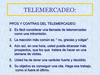 TELEMERCADEO: PROS Y CONTRAS DEL TELEMERCADEO: Es fácil considerar una llamada de telemercadeo como una intromisión.  La reacción más común es: “ no, gracias y colgar” Aún así, en una hora, usted puede alcanzar más prospectos, que los que  tratara de hacer en una semana de visitas. Usted ha de tener una carácter fuerte y decidido Su objetivo es conseguir una cita. Haga ese trabajo,  como si fuera el último. 