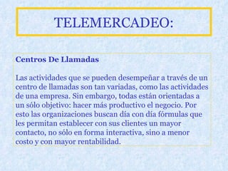 TELEMERCADEO: Centros De Llamadas Las actividades que se pueden desempeñar a través de un centro de llamadas son tan variadas, como las actividades de una empresa. Sin embargo, todas están orientadas a un sólo objetivo: hacer más productivo el negocio. Por esto las organizaciones buscan día con día fórmulas que les permitan establecer con sus clientes un mayor contacto, no sólo en forma interactiva, sino a menor costo y con mayor rentabilidad.   