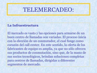 TELEMERCADEO: La Infraestructura El mercado es vasto y las opciones para armarse de un buen centro de llamadas son variadas. El proceso inicia con la elección de un conmutador, el cual funge como corazón del call center. En este sentido, la oferta de los fabricantes de equipo es amplia, ya que no sólo ofrecen sus productos de conmutación, sino que, de la mano de sus socios tecnológicos, brindan soluciones completas para centros de llamadas, dirigidas a diferentes segmentos de mercado.   