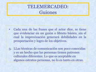 TELEMERCADEO: Guiones Cada una de las frases que el actor dice, se tiene que evidenciar en un guión o libreto básico, sin el cual la improvisación generará debilidades en la prospectación y logro de los objetivos. L L as técnicas de comunicación son poco conocidas y es un hecho que las personas tienen patrones culturales diferentes. Lo que es aceptable en algunos estratos personas, no lo es tanto en otras.   