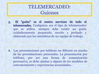 TELEMERCADEO: Guiones 3.  El  "guión" es el centro nervioso de todo el telemercadeo . Cualquiera sea el tipo de telemercadeo que se utilice, siempre debe existir un guión cuidadosamente preparado, escrito y probado y elaborado por los miembros de un equipo de trabajo. 4.  Las presentaciones por teléfono no difieren en mucho de las presentaciones personales. La presentación por teléfono, por ser una forma de comunicación persuasiva, se debe ajustar a alguno de los modelos de convencimiento y experiencias acumuladas. 