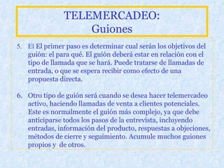 TELEMERCADEO: Guiones 5.  El   El primer paso es determinar cual serán los objetivos del guión: el para qué. El guión deberá estar en relación con el tipo de llamada que se hará. Puede tratarse de llamadas de entrada, o que se espera recibir como efecto de una propuesta directa. 6. O tro tipo de guión será cuando se desea hacer telemercadeo activo, haciendo llamadas de venta a clientes potenciales. Este es normalmente el guión más complejo, ya que debe anticiparse todos los pasos de la entrevista, incluyendo entradas, información del producto, respuestas a objeciones, métodos de cierre y seguimiento. Acumule muchos guiones propios y  de otros.   